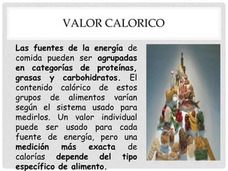 VALOR CALORICO
Las fuentes de la energía de
comida pueden ser agrupadas
en categorías de proteínas,
grasas y carbohidratos. El
contenido calórico de estos
grupos de alimentos varían
según el sistema usado para
medirlos. Un valor individual
puede ser usado para cada
fuente de energía, pero una
medición
más exacta
de
calorías depende del tipo
específico de alimento.

 