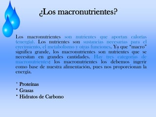 ¿Los macronutrientes?
Los macronutrientes son nutrientes que aportan calorías
(energía). Los nutrientes son sustancias necesarias para el
crecimiento, el metabolismo y otras funciones. Ya que “macro”
significa grande, los macronutrientes son nutrientes que se
necesitan en grandes cantidades. Hay tres categorías de
macronutrientes: los macronutrientes los debemos ingerir
como base de nuestra alimentación, pues nos proporcionan la
energía.
* Proteínas
* Grasas
* Hidratos de Carbono

 
