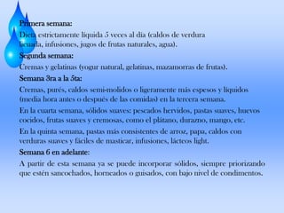 Primera semana:
Dieta estrictamente líquida 5 veces al día (caldos de verdura
licuada, infusiones, jugos de frutas naturales, agua).
Segunda semana:
Cremas y gelatinas (yogur natural, gelatinas, mazamorras de frutas).
Semana 3ra a la 5ta:
Cremas, purés, caldos semi-molidos o ligeramente más espesos y líquidos
(media hora antes o después de las comidas) en la tercera semana.
En la cuarta semana, sólidos suaves: pescados hervidos, pastas suaves, huevos
cocidos, frutas suaves y cremosas, como el plátano, durazno, mango, etc.
En la quinta semana, pastas más consistentes de arroz, papa, caldos con
verduras suaves y fáciles de masticar, infusiones, lácteos light.
Semana 6 en adelante:
A partir de esta semana ya se puede incorporar sólidos, siempre priorizando
que estén sancochados, horneados o guisados, con bajo nivel de condimentos.

 