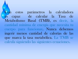 Con estos parámetros la calculadora
es capaz
de calcular la Tasa de
Metabolismo Basal (TMB), es decir, la
cantidad mínima de energía que necesita tu
cuerpo para funcionar. Nunca debemos
ingerir menos cantidad de calorías de las
que marca la tasa metabólica. La TMB se
calcula siguiendo las siguientes ecuaciones.

 