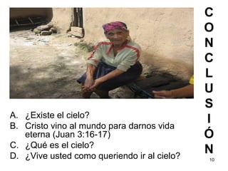 10
C
O
N
C
L
U
S
I
Ó
N
A. ¿Existe el cielo?
B. Cristo vino al mundo para darnos vida
eterna (Juan 3:16-17)
C. ¿Qué es el cielo?
D. ¿Vive usted como queriendo ir al cielo?
 