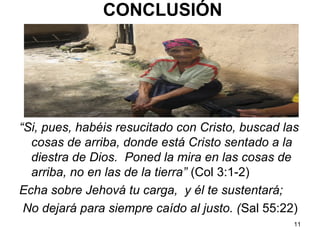 11
“Si, pues, habéis resucitado con Cristo, buscad las
cosas de arriba, donde está Cristo sentado a la
diestra de Dios. Poned la mira en las cosas de
arriba, no en las de la tierra” (Col 3:1-2)
Echa sobre Jehová tu carga, y él te sustentará;
No dejará para siempre caído al justo. (Sal 55:22)
CONCLUSIÓN
 