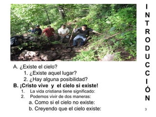3
I
N
T
R
O
D
U
C
C
I
Ó
N
A. ¿Existe el cielo?
1. ¿Existe aquel lugar?
2. ¿Hay alguna posibilidad?
B. ¡Cristo vive y el cielo si existe!
1. La vida cristiana tiene significado:
2. Podemos vivir de dos maneras:
a. Como si el cielo no existe:
b. Creyendo que el cielo existe:
 