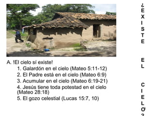 6
¿
E
X
I
S
T
E
E
L
C
I
E
L
O
A. !El cielo sí existe!
1. Galardón en el cielo (Mateo 5:11-12)
2. El Padre está en el cielo (Mateo 6:9)
3. Acumular en el cielo (Mateo 6:19-21)
4. Jesús tiene toda potestad en el cielo
(Mateo 28:18)
5. El gozo celestial (Lucas 15:7, 10)
 