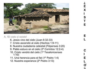 7
¿
E
X
I
S
T
E
E
L
C
I
E
L
O
A. !El cielo sí existe!
6. Jesús vino del cielo (Juan 6:32-33)
7. Cristo ascendió al cielo (Hechos 1:9-11)
8. Nuestra ciudadanía celestial (Filipenses 3:20)
9. Pablo estuvo en el cielo (2º Corintios 12:2-4)
10. Cristo vendrá del cielo (1º Tesalonicenses
1:10)
11. Una herencia para el fiel (1º Pedro 1:4)
12. Nuestra esperanza (2º Pedro 3:13)
 