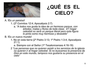8
¿QUÉ ES EL
CIELO?
A. !Es un paraíso!
1. (2º Corintios 12:4; Apocalipsis 2:7)
a. “A todos nos gusta la idea de un hermoso parque, con
árboles, matas y flores de toda clase. E1 hogar
celestial no será un parque literal pero esta figura
lo pinta como muy hermoso y deseable”
B. !Es un nuevo mundo!
1. No en esta tierra (2º Pedro 3:13; 1º Pedro 1:3-4; Apocalipsis
21:1)
a. Siempre con el Señor (1º Tesalonicenses 4:16-18)
2 “Las personas que no quieren asistir a los servicios de la iglesia
no quieren ir al hogar celestial. Si no buscamos la presencia de
Dios en este mundo, tampoco nos gustaría su presencia en el
cielo”
 