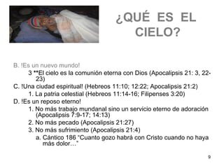 9
¿QUÉ ES EL
CIELO?
B. !Es un nuevo mundo!
3 **El cielo es la comunión eterna con Dios (Apocalipsis 21: 3, 22-
23)
C. !Una ciudad espiritual! (Hebreos 11:10; 12:22; Apocalipsis 21:2)
1. La patria celestial (Hebreos 11:14-16; Filipenses 3:20)
D. !Es un reposo eterno!
1. No más trabajo mundanal sino un servicio eterno de adoración
(Apocalipsis 7:9-17; 14:13)
2. No más pecado (Apocalipsis 21:27)
3. No más sufrimiento (Apocalipsis 21:4)
a. Cántico 186 “Cuanto gozo habrá con Cristo cuando no haya
más dolor…”
 