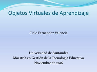 Objetos Virtuales de Aprendizaje
Cielo Fernández Valencia
Universidad de Santander
Maestría en Gestión de la Tecnología Educativa
Noviembre de 2016
 