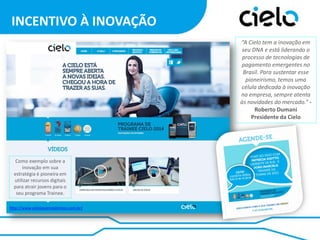 INCENTIVO À INOVAÇÃO
“A Cielo tem a inovação em
seu DNA e está liderando o
processo de tecnologias de
pagamento emergentes no
Brasil. Para sustentar esse
pioneirismo, temos uma
célula dedicada à inovação
na empresa, sempre atenta
às novidades do mercado.” Roberto Dumani
Presidente da Cielo

Como exemplo sobre a
inovação em sua
estratégia é pioneira em
utilizar recursos digitais
para atrair jovens para o
seu programa Trainee.
http://www.cielojovenstalentos.com.br/

 