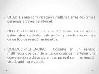 • CHAT: Es una comunicación simultanea entre dos o mas
personas a través de internet.
• REDES SOCIALES: En una red social los individuos
están interconectados, interactúan y pueden tener más
de un tipo de relación entre ellos.
• VIDEOCONFERENCIAS: Consiste en un servicio
multimedia que permite a varios usuarios mantener una
conversación a distancia en tiempo real con intervención
visual, auditiva o verbal.
 
