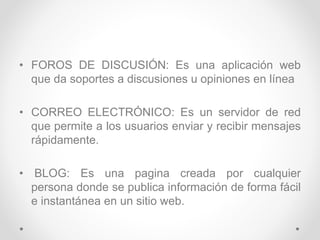 • FOROS DE DISCUSIÓN: Es una aplicación web
que da soportes a discusiones u opiniones en línea
• CORREO ELECTRÓNICO: Es un servidor de red
que permite a los usuarios enviar y recibir mensajes
rápidamente.
• BLOG: Es una pagina creada por cualquier
persona donde se publica información de forma fácil
e instantánea en un sitio web.
 
