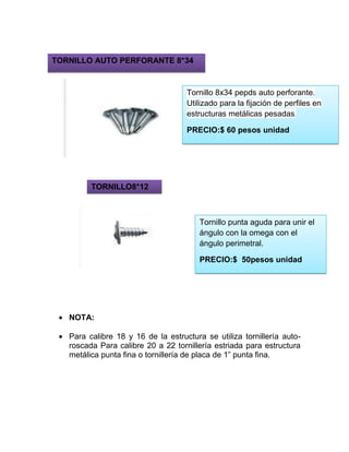 NOTA:
Para calibre 18 y 16 de la estructura se utiliza tornillería auto-
roscada Para calibre 20 a 22 tornillería estriada para estructura
metálica punta fina o tornillería de placa de 1” punta fina.
Tornillo 8x34 pepds auto perforante.
Utilizado para la fijación de perfiles en
estructuras metálicas pesadas.
PRECIO:$ 60 pesos unidad
TORNILLO AUTO PERFORANTE 8*34
Tornillo punta aguda para unir el
ángulo con la omega con el
ángulo perimetral.
PRECIO:$ 50pesos unidad
TORNILLO8*12
 