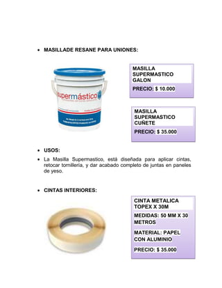 MASILLADE RESANE PARA UNIONES:
USOS:
La Masilla Supermastico, está diseñada para aplicar cintas,
retocar tornillería, y dar acabado completo de juntas en paneles
de yeso.
CINTAS INTERIORES:
MASILLA
SUPERMASTICO
GALON
PRECIO: $ 10.000
MASILLA
SUPERMASTICO
CUÑETE
PRECIO: $ 35.000
CINTA METALICA
TOPEX X 30M
MEDIDAS: 50 MM X 30
METROS
MATERIAL: PAPEL
CON ALUMINIO
PRECIO: $ 35.000
 