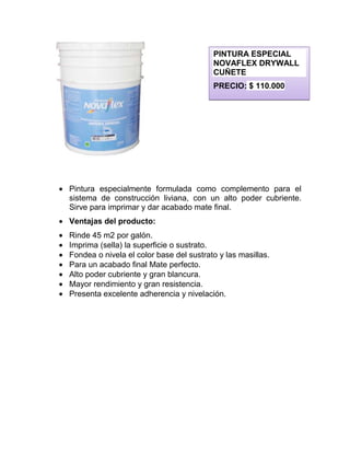 Pintura especialmente formulada como complemento para el
sistema de construcción liviana, con un alto poder cubriente.
Sirve para imprimar y dar acabado mate final.
Ventajas del producto:
Rinde 45 m2 por galón.
Imprima (sella) la superficie o sustrato.
Fondea o nivela el color base del sustrato y las masillas.
Para un acabado final Mate perfecto.
Alto poder cubriente y gran blancura.
Mayor rendimiento y gran resistencia.
Presenta excelente adherencia y nivelación.
PINTURA ESPECIAL
NOVAFLEX DRYWALL
CUÑETE
PRECIO: $ 110.000
 