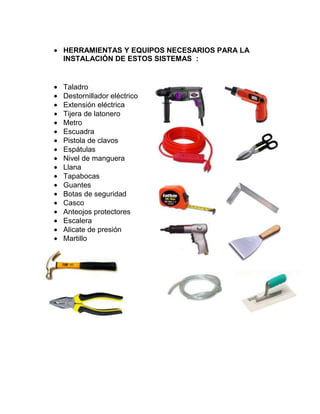 HERRAMIENTAS Y EQUIPOS NECESARIOS PARA LA
INSTALACIÓN DE ESTOS SISTEMAS :
Taladro
Destornillador eléctrico
Extensión eléctrica
Tijera de latonero
Metro
Escuadra
Pistola de clavos
Espátulas
Nivel de manguera
Llana
Tapabocas
Guantes
Botas de seguridad
Casco
Anteojos protectores
Escalera
Alicate de presión
Martillo
 