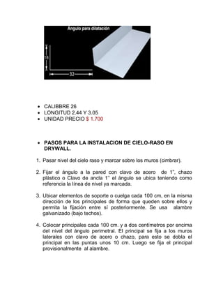 CALIBBRE 26
LONGITUD 2.44 Y 3.05
UNIDAD PRECIO $ 1.700
PASOS PARA LA INSTALACION DE CIELO-RASO EN
DRYWALL.
1. Pasar nivel del cielo raso y marcar sobre los muros (cimbrar).
2. Fijar el ángulo a la pared con clavo de acero de 1”, chazo
plástico o Clavo de ancla 1’’ el ángulo se ubica teniendo como
referencia la línea de nivel ya marcada.
3. Ubicar elementos de soporte o cuelga cada 100 cm, en la misma
dirección de los principales de forma que queden sobre ellos y
permita la fijación entre sí posteriormente. Se usa alambre
galvanizado (bajo techos).
4. Colocar principales cada 100 cm. y a dos centímetros por encima
del nivel del ángulo perimetral. El principal se fija a los muros
laterales con clavo de acero o chazo, para esto se dobla el
principal en las puntas unos 10 cm. Luego se fija el principal
provisionalmente al alambre.
 