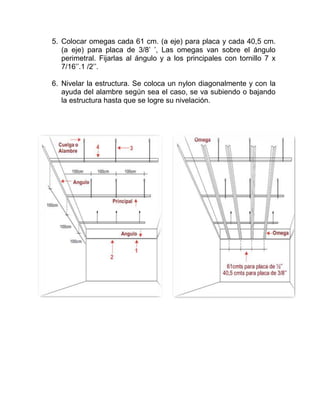 5. Colocar omegas cada 61 cm. (a eje) para placa y cada 40,5 cm.
(a eje) para placa de 3/8’ ’, Las omegas van sobre el ángulo
perimetral. Fijarlas al ángulo y a los principales con tornillo 7 x
7/16’’.1 /2’’.
6. Nivelar la estructura. Se coloca un nylon diagonalmente y con la
ayuda del alambre según sea el caso, se va subiendo o bajando
la estructura hasta que se logre su nivelación.
 