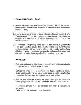 FIJACION DE LAS PLACAS:
7. Ubicar instalaciones eléctricas por encima de la estructura.
Ubicación de aislamientos acústicos o térmicos si son necesarios
(fibra de vidrio).
8. Fijar la placa panel a las omegas y los ángulos con tornillo 6 x 1.
Tornillos cada 30 cm. de distancia como máximo. Las placas se
deben trocar (como el ladrillo) para que las juntas no queden en
la misma línea.
9. El acabado entre placa y placa se hace con mastique (preparado
o en polvo), este producto tiene la elasticidad para evitar fisuras
en las uniones y dar un mejor acabado. No se debe usar estuco
plástico, ni yeso, ni adicionar acronal. La cinta papel se pega con
el mastique no se debe pegar la cinta con otros pegantes.
ACABADO:
Aplicar mastique (masilla) llenando la unión entre placas dejando
un poco a los lados para pegar la cinta.
Colocar la cinta papel y asentarla con fuerza contra la placa.
Dejar secar cuatro horas. La cinta de papel o malla cumplen los
requisitos técnicos para ser usados como tapa juntas.
Aplicar otra mano de masilla un poco más extensa hacia los
lados y dejar hasta el otro día. Se deben ir tapando los tornillos.
Finalmente dar una mano de acabado muy fina y extensa hacia
los lados.
Dejar secar, lijar y pintar toda la superficie
 