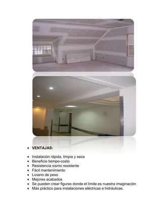 VENTAJAS:
Instalación rápida, limpia y seca
Beneficio tiempo-costo
Resistencia sismo resistente
Fácil mantenimiento
Liviano de peso
Mejores acabados
Se pueden crear figuras donde el límite es nuestra imaginación
Más práctico para instalaciones eléctricas e hidráulicas.
 