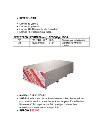 REFERENCIAS:
Lamina de yeso ½”
Lamina de yeso 3/8
Lamina RH (Resistente a la humedad)
Lamina RF (Resistente al fuego.
REFERENCIA FORMATO(mm) PESO(Kg) USOS
½” 1220x2440x12.7 26.5 Cielo rasos y divisiones
3/8” 1220x2440x9.5 21.0 Cielo rasos y muros
livianos
Medidas: 1.22 m x 2.44 m
USOS: Brinda protección adicional contra moho y humedad, en
comparación con los productos estándar de yeso. Estas láminas
tienen un núcleo especial que brinda mayor resistencia a
abolladuras e impactos en la superficie.
PRECIO:$ 20.500
 