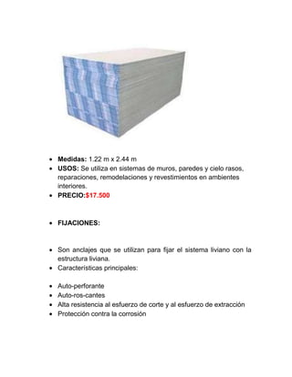 Medidas: 1.22 m x 2.44 m
USOS: Se utiliza en sistemas de muros, paredes y cielo rasos,
reparaciones, remodelaciones y revestimientos en ambientes
interiores.
PRECIO:$17.500
FIJACIONES:
Son anclajes que se utilizan para fijar el sistema liviano con la
estructura liviana.
Características principales:
Auto-perforante
Auto-ros-cantes
Alta resistencia al esfuerzo de corte y al esfuerzo de extracción
Protección contra la corrosión
 