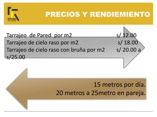 PRECIOS Y RENDIEMIENTO
Tarrajeo de Pared por m2 s/ 12.00
Tarrajeo de cielo raso por m2 s/ 18.00
Tarrajeo de cielo raso con bruña por m2 s/ 20.00 a
s/25.00
15 metros por día.
20 metros a 25metro en pareja.
 