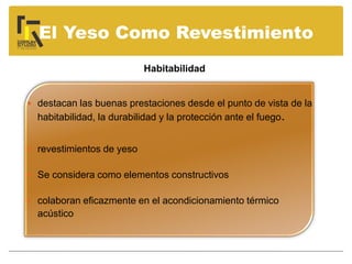 El Yeso Como Revestimiento
 destacan las buenas prestaciones desde el punto de vista de la
habitabilidad, la durabilidad y la protección ante el fuego.
 revestimientos de yeso
 Se considera como elementos constructivos
 colaboran eficazmente en el acondicionamiento térmico
acústico
Habitabilidad
 