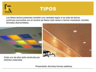 TIPOS
Los falsos techos presentan también una variedad según si se trata de techos
continuos (conocidos con el nombre de falsos cielo rasos) o techos modulares, también
llamados desmontables.
Cada uno de ellos está construido por
distintos materiales
Presentarán disímiles formas estéticas
 