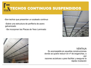 TECHOS CONTINUOS SUSPENDIDOS
-Son techos que presentan un acabado continuo
-Sobre una estructura de perfilería de acero
galvanizado
-Se incorporan las Placas de Yeso Laminado
VENTAJA
Es aconsejable en aquellas construcciones
donde se quiere reducir en nº de enganches, o
por
razones acústicas o para facilitar y asegurar la
rápida nivelación
 
