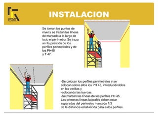 INSTALACION
Se toman los puntos de
nivel y se trazan las líneas
de marcado a lo largo de
todo el perímetro. Se traza
así la posición de los
perfiles perimetrales y de
los PH45
y T 47.
-Se colocan los perfiles perimetrales y se
colocan sobre ellos los PH 45, introduciéndolos
en las varillas y
-colocando las tuercas.
-Se marcan las líneas de los perfiles PH 45.
Las primeras líneas laterales deben estar
separadas del perímetro marcado 1/3
de la distancia establecida para estos perfiles.
 