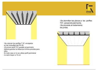 -Se colocan los perfiles T 47, encajados
en las horquillas del PH 45.
-El primer perfil T47 paralelo al perímetro
deberá guardar la distancia mínima prevista para
ellos.
En todo caso si no se utiliza perfil perimetral
no será mayor a 10 cm
-Se atornillan las placas a los perfles
T47, perpendicularmente.
-Se procede al tratamiento
de juntas
 