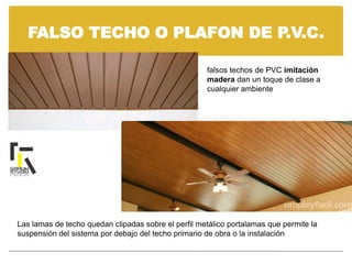 FALSO TECHO O PLAFON DE P.V.C.
falsos techos de PVC imitación
madera dan un toque de clase a
cualquier ambiente
Las lamas de techo quedan clipadas sobre el perfil metálico portalamas que permite la
suspensión del sistema por debajo del techo primario de obra o la instalación
 