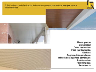 El PVC utilizado en la fabricación de los techos presenta una serie de ventajas frente a
otros materiales
Menor precio
Durabilidad
Color inalterable
Fácil manipulación
Estética
Registro independiente
Inalterable a agentes corrosivos
Indeformable
Fácil limpieza
Resistencia
 