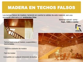 MADERA EN TECHOS FALSOS
Los techos falsos de madera, teniendo en cuenta la calidez de este material, son una
excelente alternativa en ambientes fríos
Material natural como :
haya, roble o caoba
Techos totalmente en madera, suspendidos y
desmontables
Variados acabados de madera
Fácil de instalar
Compatible con cualquier dimensión de techos
 
