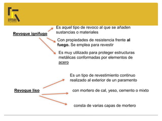 Revoque liso
Revoque ignífugo
Es un tipo de revestimiento continuo
realizado al exterior de un paramento
con mortero de cal, yeso, cemento o mixto
consta de varias capas de mortero
Es aquel tipo de revoco al que se añaden
sustancias o materiales
Con propiedades de resistencia frente al
fuego. Se emplea para revestir
Es muy utilizado para proteger estructuras
metálicas conformadas por elementos de
acero
 
