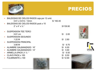 PRECIOS
 BALDOSAS DE CIELOS RASOS caja por 12 unid.
0.61 x 0.61m 13mm S/ 160.40
 BALDOSAS DE CIELOS RASOS pack x 10
2” x 4” x ½ “ S/139.90
 SUSPENSION TEE TERCI
0.61 cm S/ 2.00
 SUSPENSION SEGUNDO
1.22 M S/ 2.80
 SUSPENSION PRINCIPAL
3.66 M S/ 9.70
 ALAMBRE GALBANIZADO 16” S/ 6.50
 ALAMBRE GALBANIZADO 14” S/ 5.90
 ARMELLA (PACK )1 ¼ “ S/ 6.50
 CLAVO PACK x 100 S/ 8.50
 FULMINANTE x 100 S/ 12.90
 
