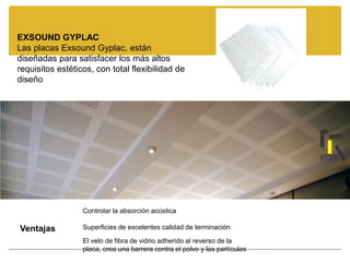 EXSOUND GYPLAC
Las placas Exsound Gyplac, están
diseñadas para satisfacer los más altos
requisitos estéticos, con total flexibilidad de
diseño
Controlar la absorción acústica
Superficies de excelentes calidad de terminación
Ventajas
El velo de fibra de vidrio adherido al reverso de la
placa, crea una barrera contra el polvo y las partículas
 