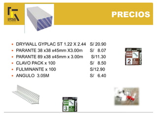  DRYWALL GYPLAC ST 1.22 X 2.44 S/ 20.90
 PARANTE 38 x38 x45mm X3.00m S/ 8.07
 PARANTE 89 x38 x45mm x 3.00m S/11.30
 CLAVO PACK x 100 S/ 8.50
 FULMINANTE x 100 S/12.90
 ANGULO 3.05M S/ 6.40
PRECIOS
 