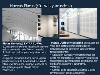 Nuevas Placas (Curvas y acusticas)

Placas Durlock® Exsound son placas de
1.Única por su extrema flexibilidad (permite yeso con perforaciones cuadradas o
circulares que le confieren características
realizar curvas de hasta 30 cm. de radio).
fonoabsorbentes.
2.Ideal para realizar paredes y cielorrasos
• Aplicación paredes y revestimientos en
curvos.
áreas no expuestas al impacto y cielorrasos
Las placas Durlock® Extra Curva logran
grandes niveles de flexibilidad y curvado. suspendidos que requieran distinguirse por
Están revestidas por un papel especial de su diseño atractivo y decorativo.
Ventajas:
alto gramaje que le otorga mayor
• Control de la absorción acústica y de la
resistencia .
reverberación en los ambientes.
Placas Durlock® EXTRA CURVA

 
