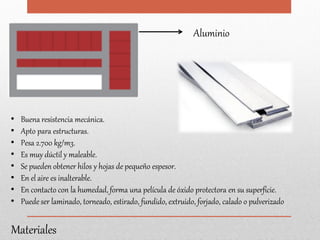 Aluminio
Materiales
• Buena resistencia mecánica.
• Apto para estructuras.
• Pesa 2.700 kg/m3.
• Es muy dúctil y maleable.
• Se pueden obtener hilos y hojas de pequeño espesor.
• En el aire es inalterable.
• En contacto con la humedad, forma una película de óxido protectora en su superficie.
• Puede ser laminado, torneado, estirado, fundido, extruido, forjado, calado o pulverizado
