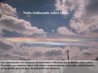 Nube iridiscente sobre Ohio
Un relativamente raro fenómeno llamado nubes iridiscentes puede mostrar vivos colores
inusuales o un completo espectro de colores simultáneamente.Estas nubes están formadas
por pequeñas gotas de agua de un tamaño casi uniforme.
 
