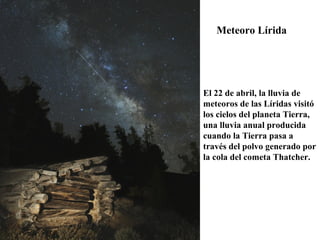 Meteoro Lírida
El 22 de abril, la lluvia de
meteoros de las Líridas visitó
los cielos del planeta Tierra,
una lluvia anual producida
cuando la Tierra pasa a
través del polvo generado por
la cola del cometa Thatcher.
 