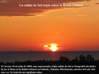 Un salida de Sol triple sobre la Bahía Gdansk
El viernes 10 de julio de 2009, una espectacular triple salida de Sol se fotografió alrededor
de las 4:30am en la Bahía Gdansk en Gdansk , Polonia. Obviamente, nuestro Sol sale sólo
una vez. Se trata de un espejismo solar.
 