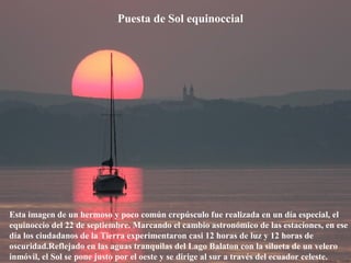 Puesta de Sol equinoccial
Esta imagen de un hermoso y poco común crepúsculo fue realizada en un día especial, el
equinoccio del 22 de septiembre. Marcando el cambio astronómico de las estaciones, en ese
día los ciudadanos de la Tierra experimentaron casi 12 horas de luz y 12 horas de
oscuridad.Reflejado en las aguas tranquilas del Lago Balaton con la silueta de un velero
inmóvil, el Sol se pone justo por el oeste y se dirige al sur a través del ecuador celeste.
 