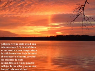 ¿Alguna vez ha visto usted una
columna solar? Si la atmósfera
se encuentra a una temperatura
lo suficientemente baja durante
el amanecer o durante el ocaso,
los cristales de hielo
suspendidos en el aire pueden
reflejar la luz solar y crear una
inusual columna de luz.
 