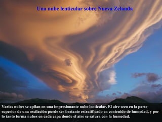 Una nube lenticular sobre Nueva Zelanda
Varias nubes se apilan en una impresionante nube lenticular. El aire seco en la parte
superior de una oscilación puede ser bastante estratificado en contenido de humedad, y por
lo tanto forma nubes en cada capa donde el aire se satura con la humedad.
 