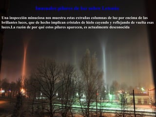 Una inspección minuciosa nos muestra estas extrañas columnas de luz por encima de las
brillantes luces, que de hecho implican cristales de hielo cayendo y reflejando de vuelta esas
luces.La razón de por qué estos pilares aparecen, es actualmente desconocida
Inusuales pilares de luz sobre Letonia
 