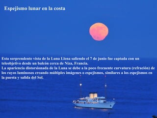 Espejismo lunar en la costa
Esta sorprendente vista de la Luna Llena saliendo el 7 de junio fue captada con un
teleobjetivo desde un balcón cerca de Niza, Francia.
La apariencia distorsionada de la Luna se debe a la poco frecuente curvatura (refración) de
los rayos luminosos creando múltiples imágenes o espejismos, similares a los espejismos en
la puesta y salida del Sol.
 