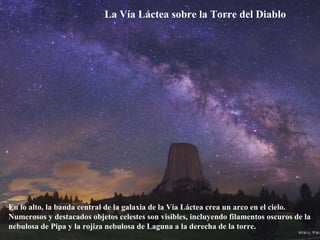 La Vía Láctea sobre la Torre del Diablo
En lo alto, la banda central de la galaxia de la Vía Láctea crea un arco en el cielo.
Numerosos y destacados objetos celestes son visibles, incluyendo filamentos oscuros de la
nebulosa de Pipa y la rojiza nebulosa de Laguna a la derecha de la torre.
 