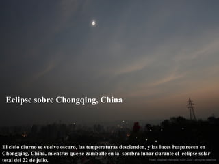 Eclipse sobre Chongqing, China
El cielo diurno se vuelve oscuro, las temperaturas descienden, y las luces reaparecen en
Chongqing, China, mientras que se zambulle en la sombra lunar durante el eclipse solar
total del 22 de julio.
 